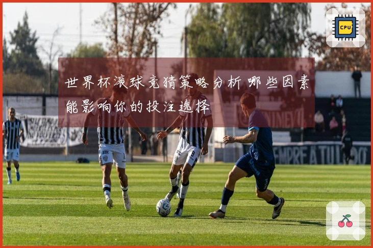 世界杯滚球竞猜策略分析 哪些因素能影响你的投注选择